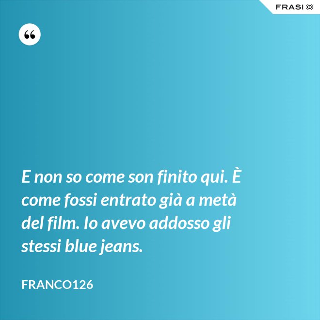 E non so come son finito qui. È come fossi entrato già a metà del film. Io avevo addosso gli stessi blue jeans. - Franco126