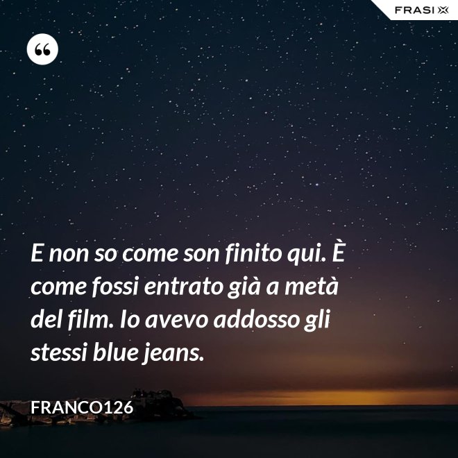 E non so come son finito qui. È come fossi entrato già a metà del film. Io avevo addosso gli stessi blue jeans. - Franco126