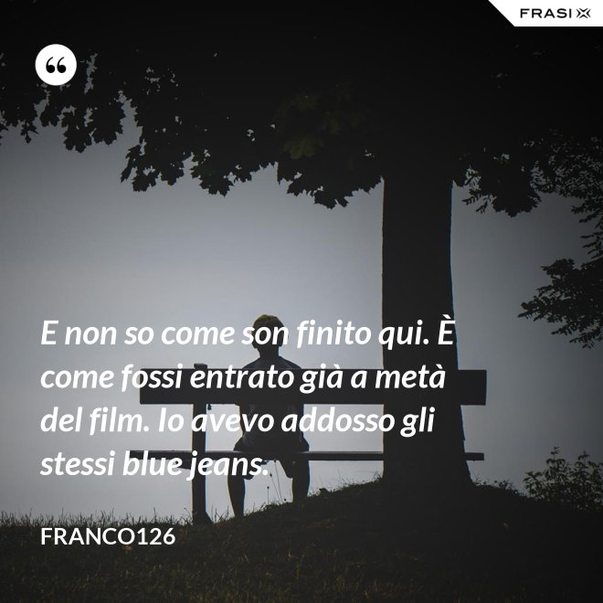 E non so come son finito qui. È come fossi entrato già a metà del film. Io avevo addosso gli stessi blue jeans. - Franco126