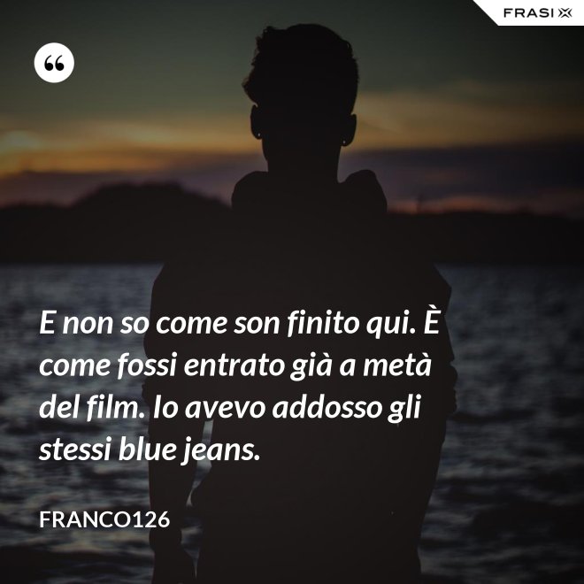 E non so come son finito qui. È come fossi entrato già a metà del film. Io avevo addosso gli stessi blue jeans. - Franco126