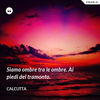 Siamo ombre tra le ombre. Ai piedi del tramonto. - Calcutta