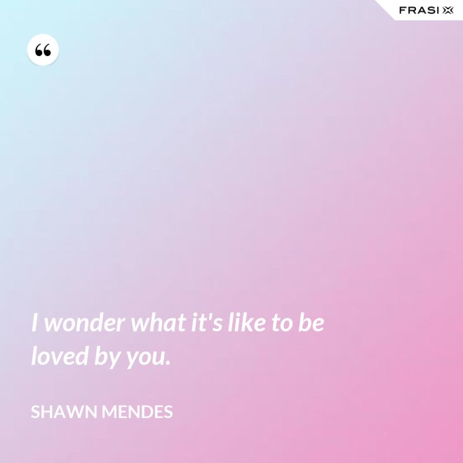I wonder what it's like to be loved by you. - Shawn Mendes
