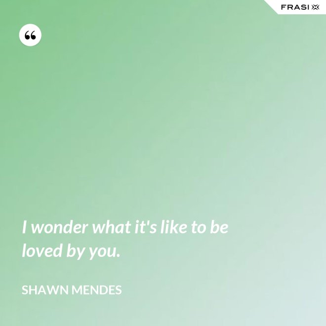 I wonder what it's like to be loved by you. - Shawn Mendes