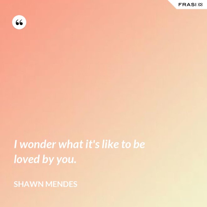 I wonder what it's like to be loved by you. - Shawn Mendes