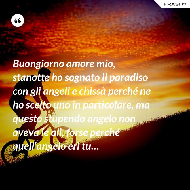 Buongiorno amore mio, stanotte ho sognato il paradiso con gli angeli e chissà perché ne ho scelto uno in particolare, ma questo stupendo angelo non aveva le ali, forse perché quell’angelo eri tu… - Anonimo