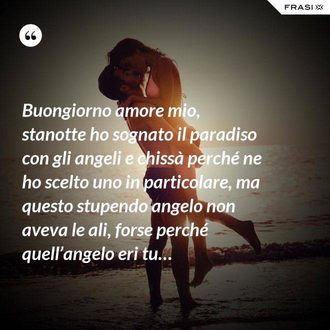 Buongiorno amore mio, stanotte ho sognato il paradiso con gli angeli e chissà perché ne ho scelto uno in particolare, ma questo stupendo angelo non aveva le ali, forse perché quell’angelo eri tu… - Anonimo