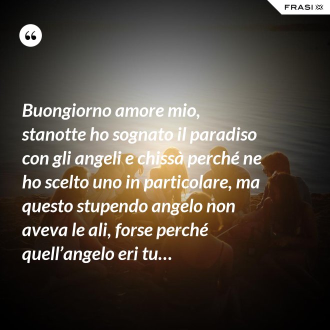 Buongiorno amore mio, stanotte ho sognato il paradiso con gli angeli e chissà perché ne ho scelto uno in particolare, ma questo stupendo angelo non aveva le ali, forse perché quell’angelo eri tu… - Anonimo