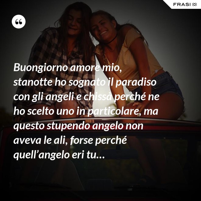 Buongiorno amore mio, stanotte ho sognato il paradiso con gli angeli e chissà perché ne ho scelto uno in particolare, ma questo stupendo angelo non aveva le ali, forse perché quell’angelo eri tu… - Anonimo