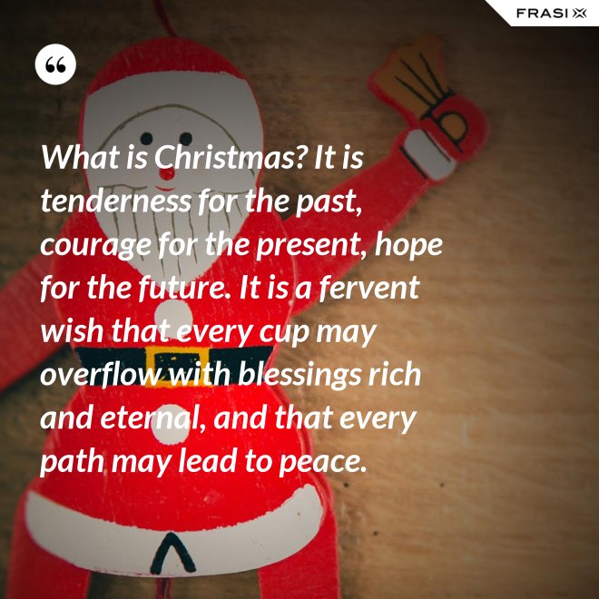 What is Christmas? It is tenderness for the past, courage for the present, hope for the future. It is a fervent wish that every cup may overflow with blessings rich and eternal, and that every path may lead to peace. - Anonimo