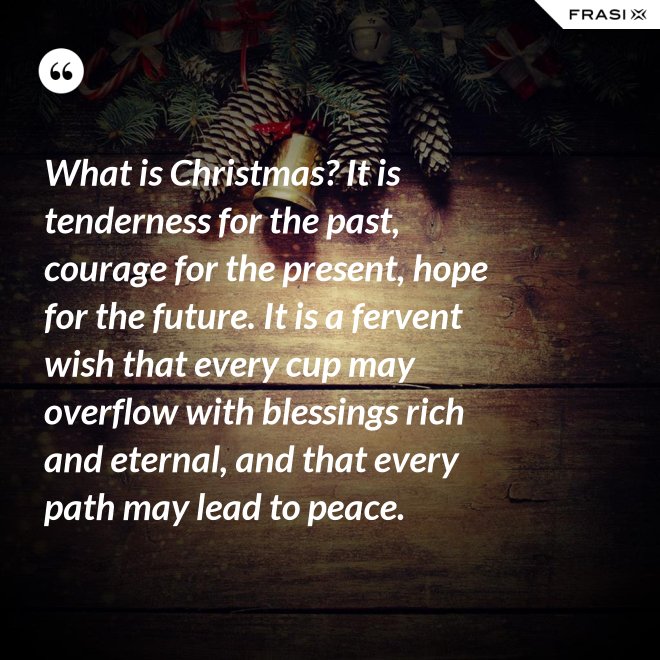 What is Christmas? It is tenderness for the past, courage for the present, hope for the future. It is a fervent wish that every cup may overflow with blessings rich and eternal, and that every path may lead to peace. - Anonimo