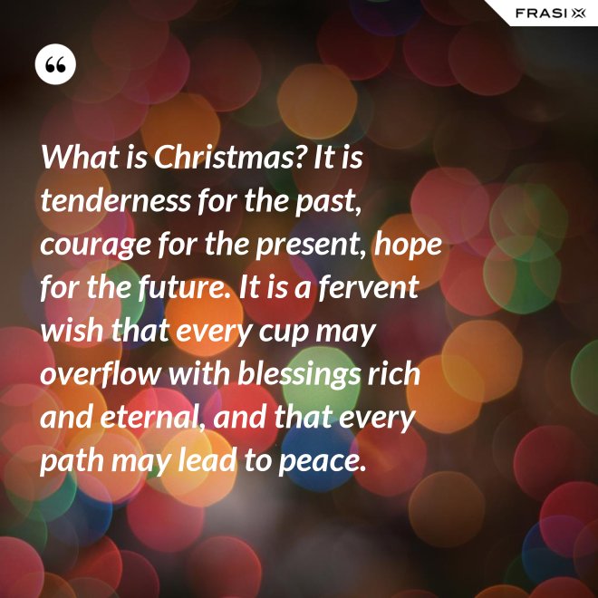 What is Christmas? It is tenderness for the past, courage for the present, hope for the future. It is a fervent wish that every cup may overflow with blessings rich and eternal, and that every path may lead to peace. - Anonimo