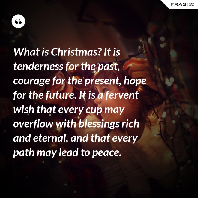 What is Christmas? It is tenderness for the past, courage for the present, hope for the future. It is a fervent wish that every cup may overflow with blessings rich and eternal, and that every path may lead to peace. - Anonimo