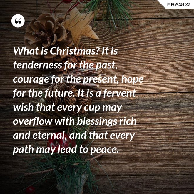 What is Christmas? It is tenderness for the past, courage for the present, hope for the future. It is a fervent wish that every cup may overflow with blessings rich and eternal, and that every path may lead to peace. - Anonimo