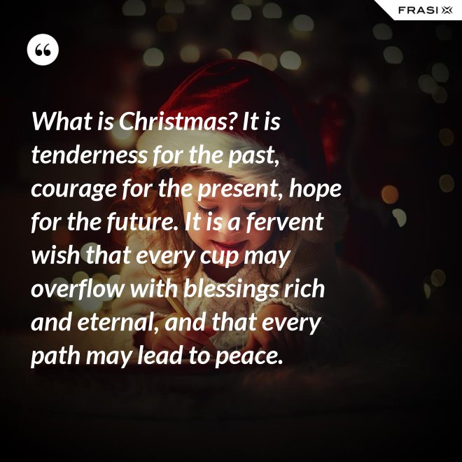 What is Christmas? It is tenderness for the past, courage for the present, hope for the future. It is a fervent wish that every cup may overflow with blessings rich and eternal, and that every path may lead to peace. - Anonimo