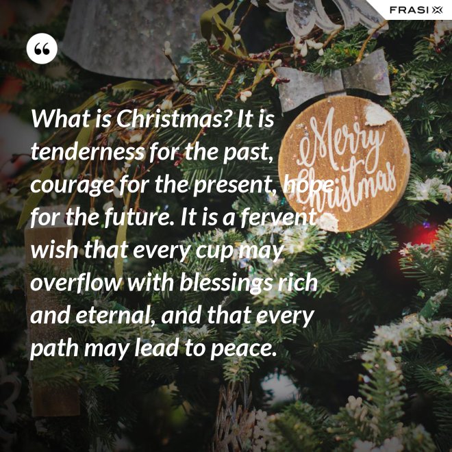What is Christmas? It is tenderness for the past, courage for the present, hope for the future. It is a fervent wish that every cup may overflow with blessings rich and eternal, and that every path may lead to peace. - Anonimo