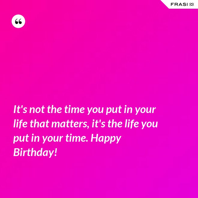 It's not the time you put in your life that matters, it's the life you put in your time. Happy Birthday! - Anonimo
