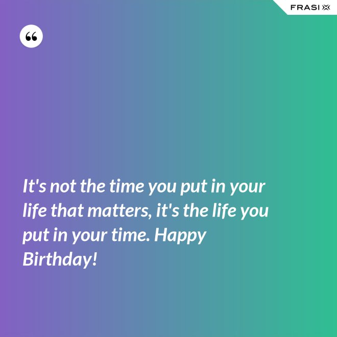 It's not the time you put in your life that matters, it's the life you put in your time. Happy Birthday! - Anonimo