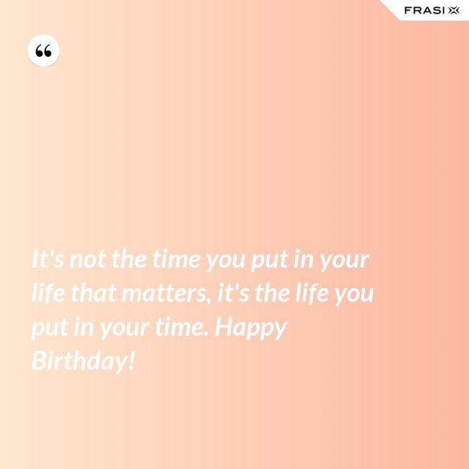 It's not the time you put in your life that matters, it's the life you put in your time. Happy Birthday! - Anonimo