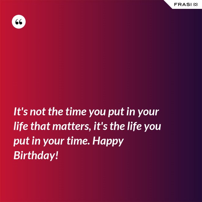It's not the time you put in your life that matters, it's the life you put in your time. Happy Birthday! - Anonimo
