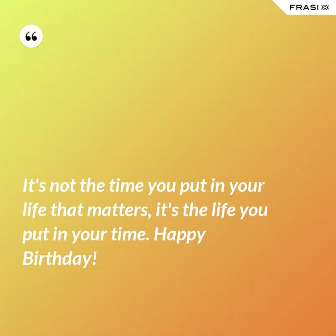 It's not the time you put in your life that matters, it's the life you put in your time. Happy Birthday! - Anonimo