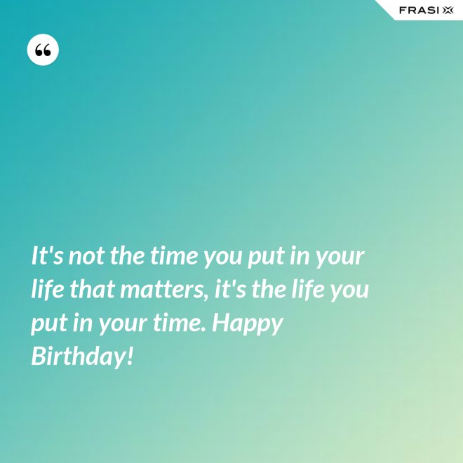 It's not the time you put in your life that matters, it's the life you put in your time. Happy Birthday! - Anonimo