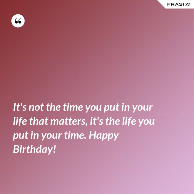 It's not the time you put in your life that matters, it's the life you put in your time. Happy Birthday! - Anonimo