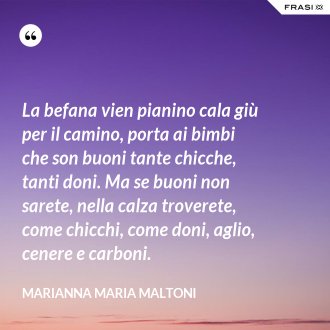 La befana vien pianino cala giù per il camino, porta ai bimbi che son buoni tante chicche, tanti doni. Ma se buoni non sarete, nella calza troverete, come chicchi, come doni, aglio, cenere e carboni. - Marianna Maria Maltoni