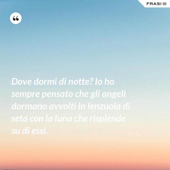 Dove dormi di notte? Io ho sempre pensato che gli angeli dormano avvolti in lenzuola di seta con la luna che risplende su di essi. - Anonimo