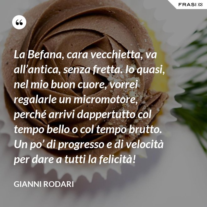 La Befana, cara vecchietta, va all’antica, senza fretta. Io quasi, nel mio buon cuore, vorrei regalarle un micromotore, perché arrivi dappertutto col tempo bello o col tempo brutto. Un po’ di progresso e di velocità per dare a tutti la felicità! - Gianni Rodari