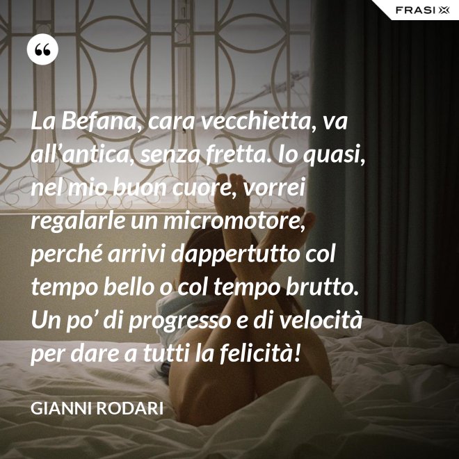La Befana, cara vecchietta, va all’antica, senza fretta. Io quasi, nel mio buon cuore, vorrei regalarle un micromotore, perché arrivi dappertutto col tempo bello o col tempo brutto. Un po’ di progresso e di velocità per dare a tutti la felicità! - Gianni Rodari