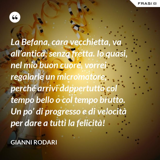 La Befana, cara vecchietta, va all’antica, senza fretta. Io quasi, nel mio buon cuore, vorrei regalarle un micromotore, perché arrivi dappertutto col tempo bello o col tempo brutto. Un po’ di progresso e di velocità per dare a tutti la felicità! - Gianni Rodari