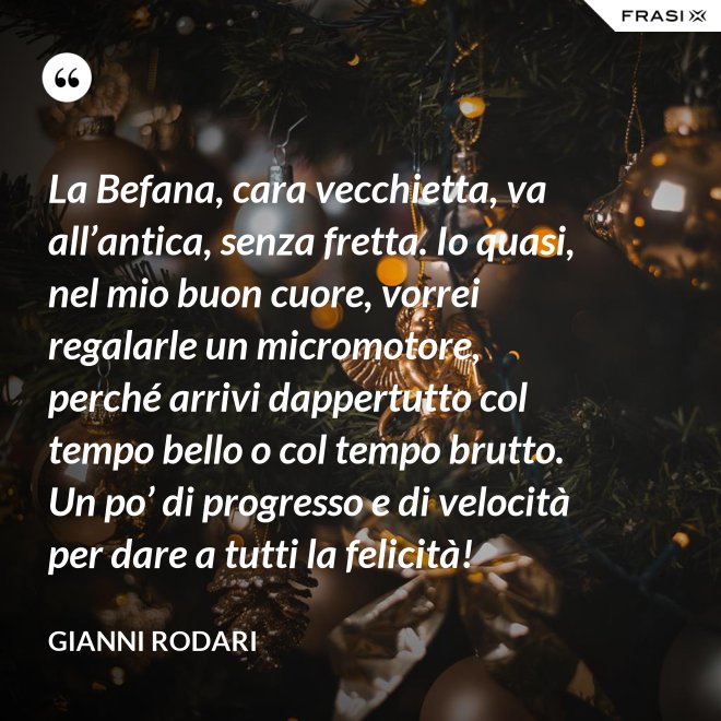 La Befana, cara vecchietta, va all’antica, senza fretta. Io quasi, nel mio buon cuore, vorrei regalarle un micromotore, perché arrivi dappertutto col tempo bello o col tempo brutto. Un po’ di progresso e di velocità per dare a tutti la felicità! - Gianni Rodari