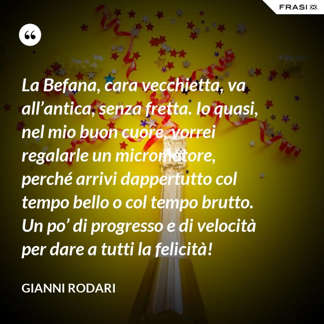 La Befana, cara vecchietta, va all’antica, senza fretta. Io quasi, nel mio buon cuore, vorrei regalarle un micromotore, perché arrivi dappertutto col tempo bello o col tempo brutto. Un po’ di progresso e di velocità per dare a tutti la felicità! - Gianni Rodari