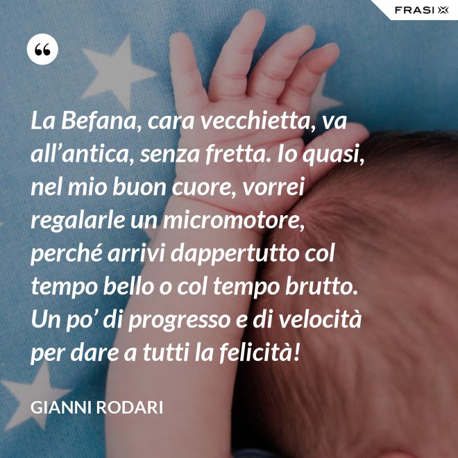 La Befana, cara vecchietta, va all’antica, senza fretta. Io quasi, nel mio buon cuore, vorrei regalarle un micromotore, perché arrivi dappertutto col tempo bello o col tempo brutto. Un po’ di progresso e di velocità per dare a tutti la felicità! - Gianni Rodari