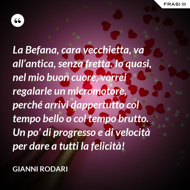 La Befana, cara vecchietta, va all’antica, senza fretta. Io quasi, nel mio buon cuore, vorrei regalarle un micromotore, perché arrivi dappertutto col tempo bello o col tempo brutto. Un po’ di progresso e di velocità per dare a tutti la felicità! - Gianni Rodari