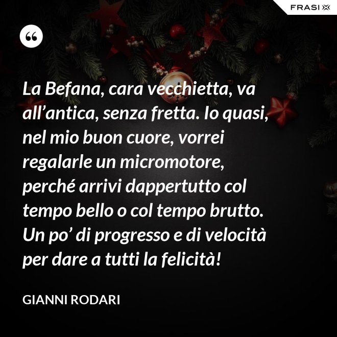La Befana, cara vecchietta, va all’antica, senza fretta. Io quasi, nel mio buon cuore, vorrei regalarle un micromotore, perché arrivi dappertutto col tempo bello o col tempo brutto. Un po’ di progresso e di velocità per dare a tutti la felicità! - Gianni Rodari