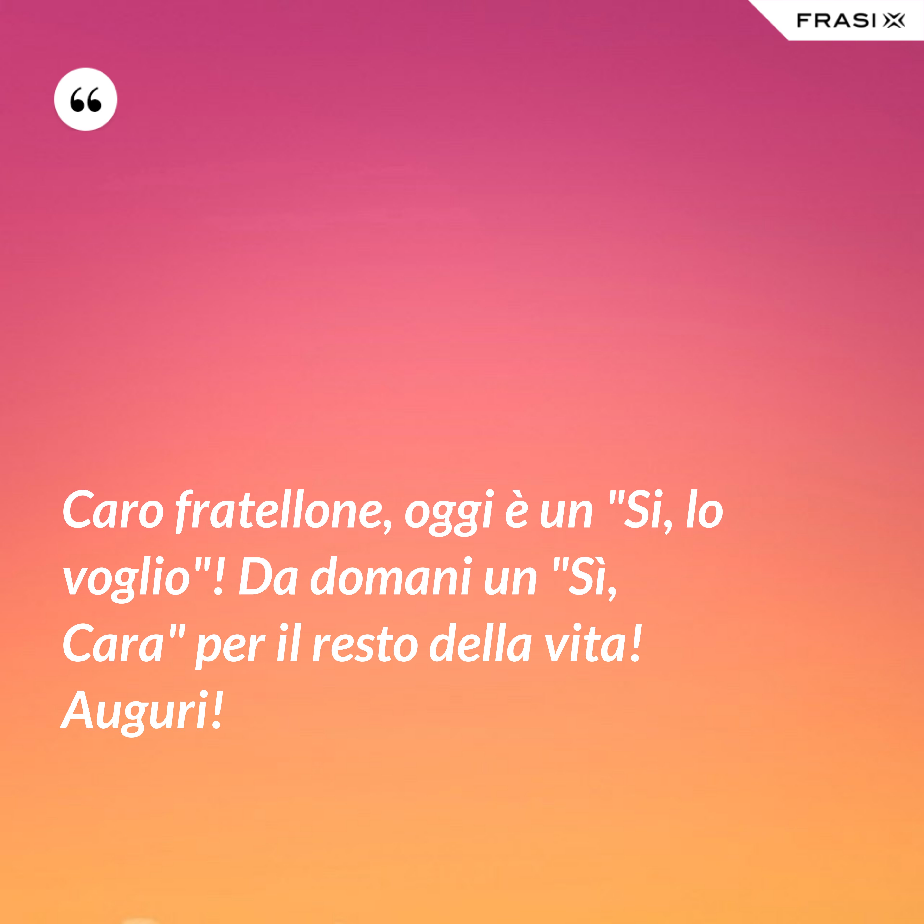 Caro fratellone, oggi è un "Si, lo voglio"! Da domani un "Sì, Cara" per il resto della vita! Auguri! - Anonimo