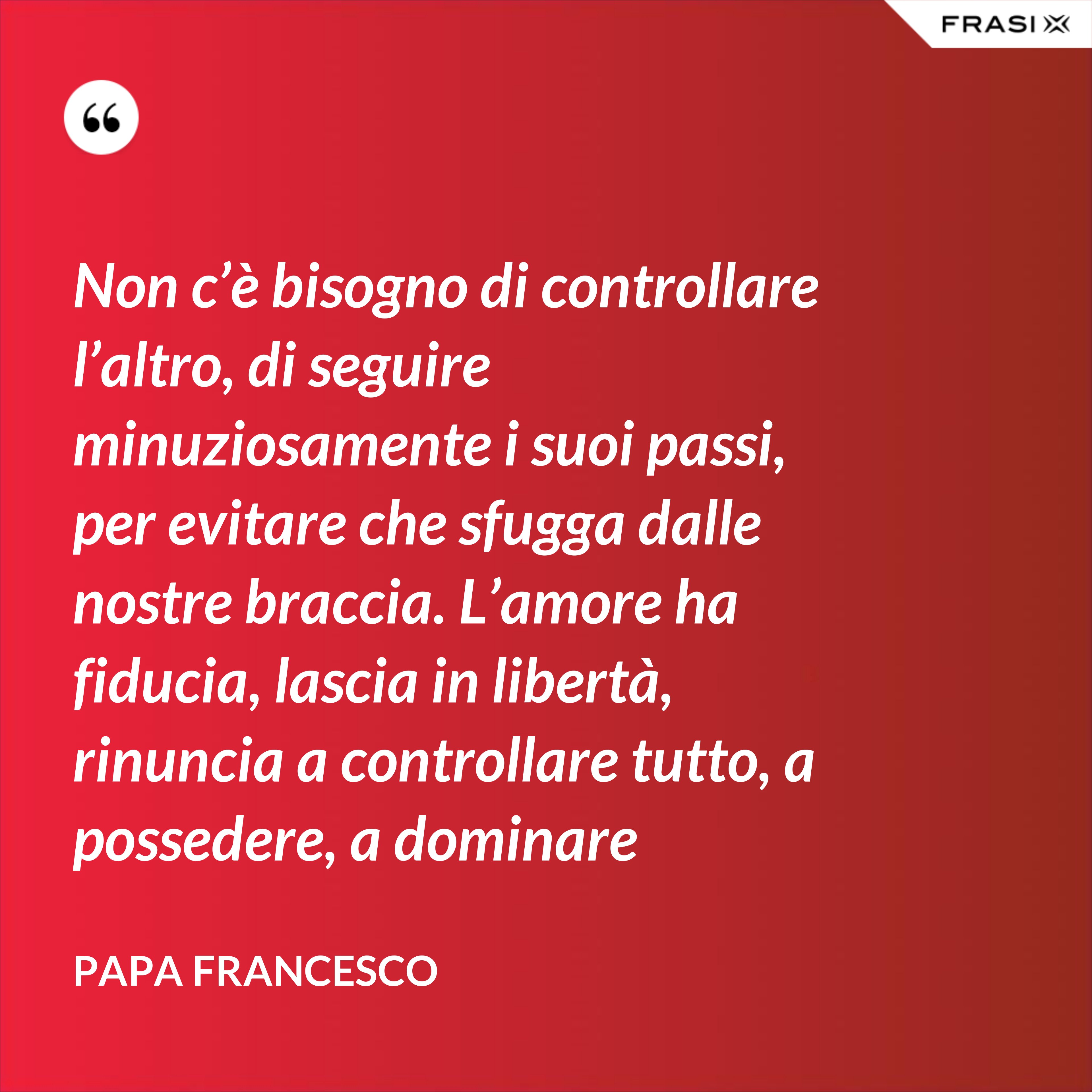Non c’è bisogno di controllare l’altro, di seguire minuziosamente i suoi passi, per evitare che sfugga dalle nostre braccia. L’amore ha fiducia, lascia in libertà, rinuncia a controllare tutto, a possedere, a dominare - Papa Francesco