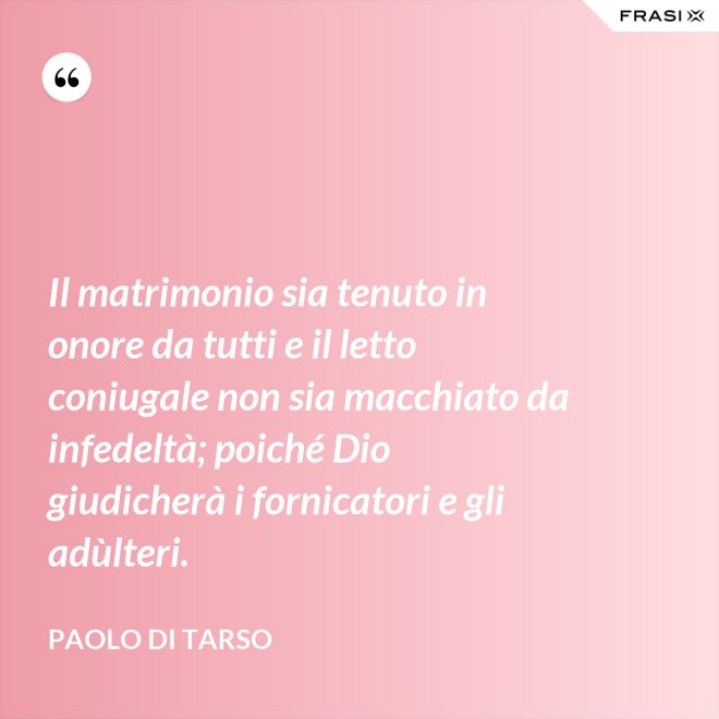 Il matrimonio sia tenuto in onore da tutti e il letto coniugale non sia macchiato da infedeltà; poiché Dio giudicherà i fornicatori e gli adùlteri. - Paolo di Tarso