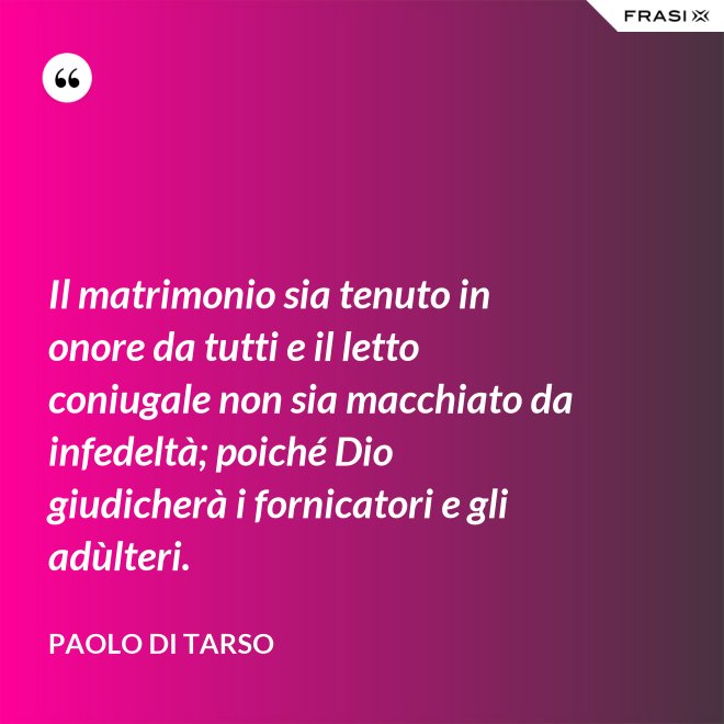 Il matrimonio sia tenuto in onore da tutti e il letto coniugale non sia macchiato da infedeltà; poiché Dio giudicherà i fornicatori e gli adùlteri. - Paolo di Tarso