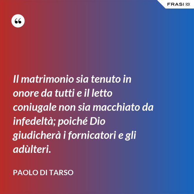 Il matrimonio sia tenuto in onore da tutti e il letto coniugale non sia macchiato da infedeltà; poiché Dio giudicherà i fornicatori e gli adùlteri. - Paolo di Tarso