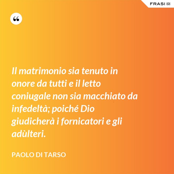 Il matrimonio sia tenuto in onore da tutti e il letto coniugale non sia macchiato da infedeltà; poiché Dio giudicherà i fornicatori e gli adùlteri. - Paolo di Tarso