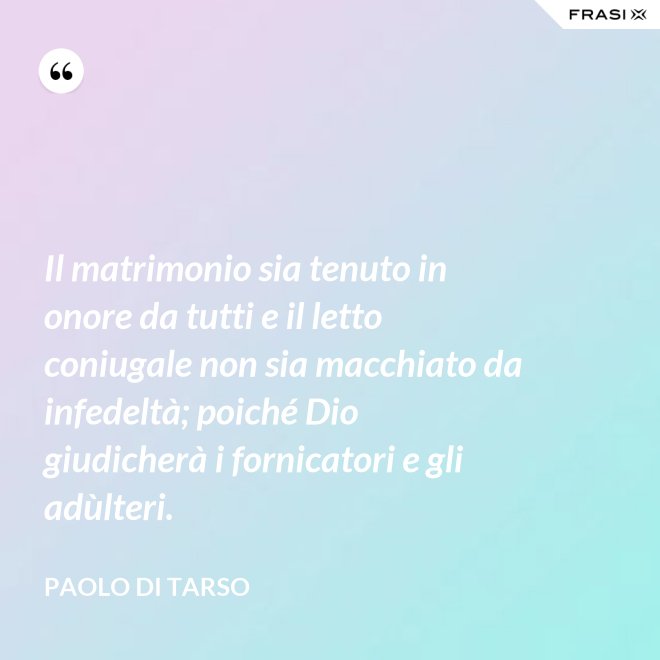 Il matrimonio sia tenuto in onore da tutti e il letto coniugale non sia macchiato da infedeltà; poiché Dio giudicherà i fornicatori e gli adùlteri. - Paolo di Tarso