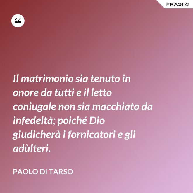 Il matrimonio sia tenuto in onore da tutti e il letto coniugale non sia macchiato da infedeltà; poiché Dio giudicherà i fornicatori e gli adùlteri. - Paolo di Tarso