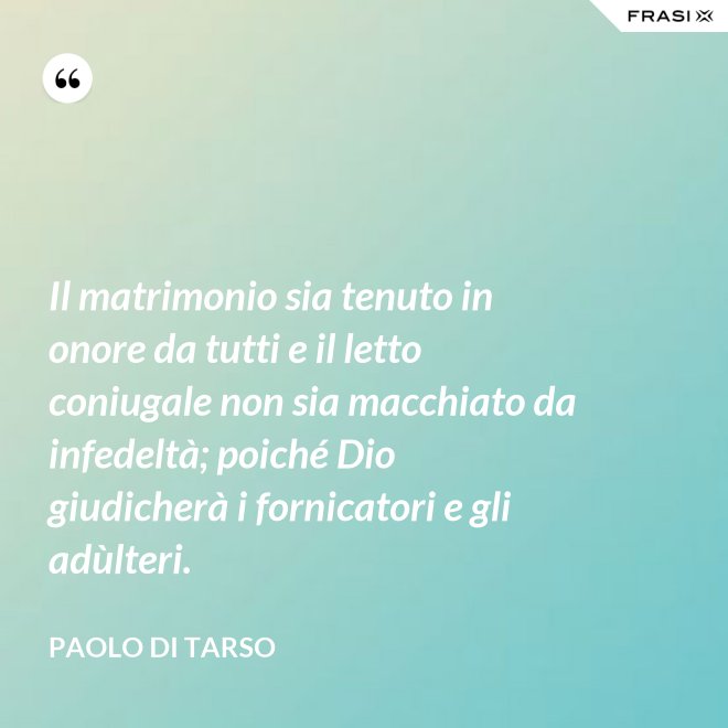Il matrimonio sia tenuto in onore da tutti e il letto coniugale non sia macchiato da infedeltà; poiché Dio giudicherà i fornicatori e gli adùlteri. - Paolo di Tarso