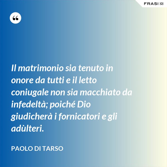 Il matrimonio sia tenuto in onore da tutti e il letto coniugale non sia macchiato da infedeltà; poiché Dio giudicherà i fornicatori e gli adùlteri. - Paolo di Tarso