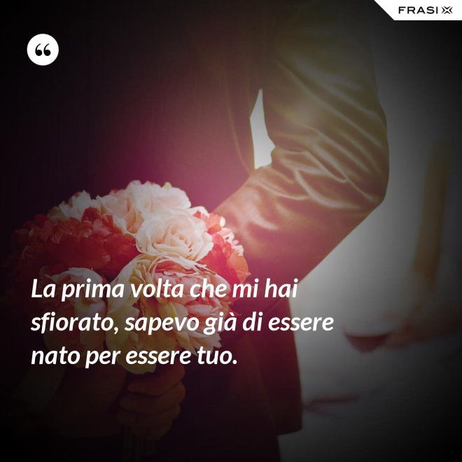 La prima volta che mi hai sfiorato, sapevo già di essere nato per essere tuo. - Anonimo