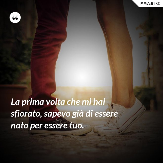 La prima volta che mi hai sfiorato, sapevo già di essere nato per essere tuo. - Anonimo