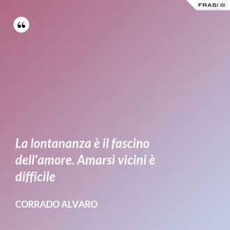 La lontananza è il fascino dell'amore. Amarsi vicini è difficile - Corrado Alvaro