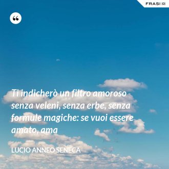 Ti indicherò un filtro amoroso senza veleni, senza erbe, senza formule magiche: se vuoi essere amato, ama - Lucio Anneo Seneca
